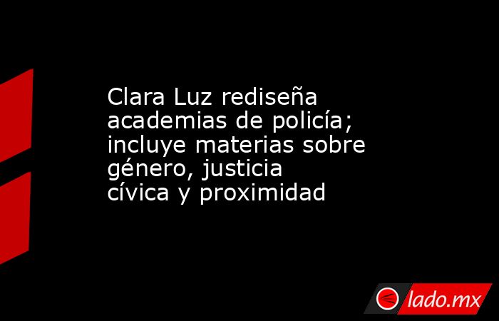 Clara Luz rediseña academias de policía; incluye materias sobre género, justicia cívica y proximidad. Noticias en tiempo real