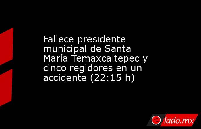 Fallece presidente municipal de Santa María Temaxcaltepec y cinco regidores en un accidente (22:15 h). Noticias en tiempo real