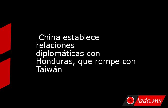  China establece relaciones diplomáticas con Honduras, que rompe con Taiwán. Noticias en tiempo real