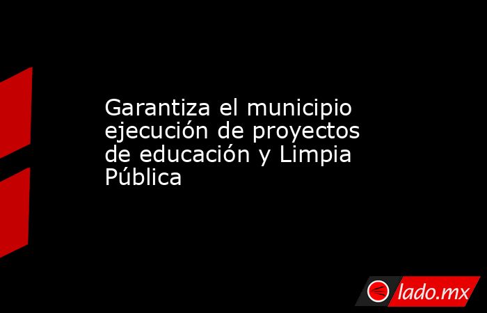 Garantiza el municipio ejecución de proyectos de educación y Limpia Pública. Noticias en tiempo real