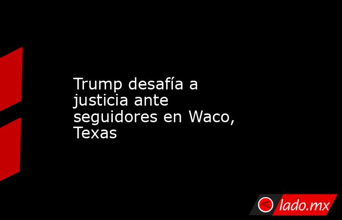 Trump desafía a justicia ante seguidores en Waco, Texas. Noticias en tiempo real