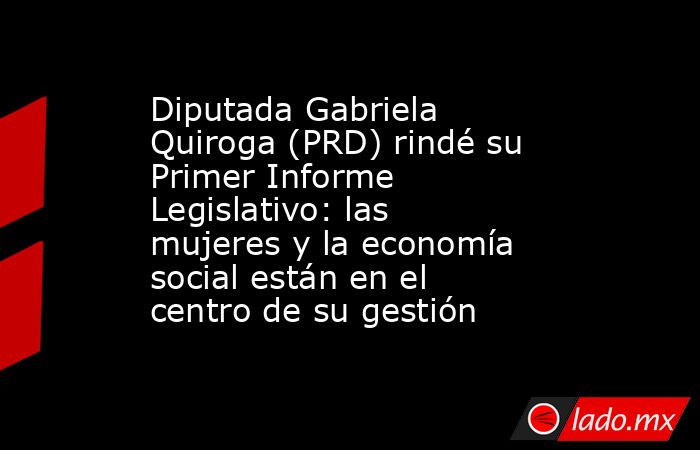 Diputada Gabriela Quiroga (PRD) rindé su Primer Informe Legislativo: las mujeres y la economía social están en el centro de su gestión. Noticias en tiempo real