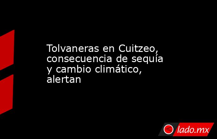 Tolvaneras en Cuitzeo, consecuencia de sequía y cambio climático, alertan. Noticias en tiempo real