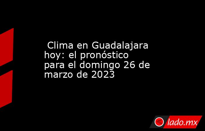  Clima en Guadalajara hoy: el pronóstico para el domingo 26 de marzo de 2023. Noticias en tiempo real