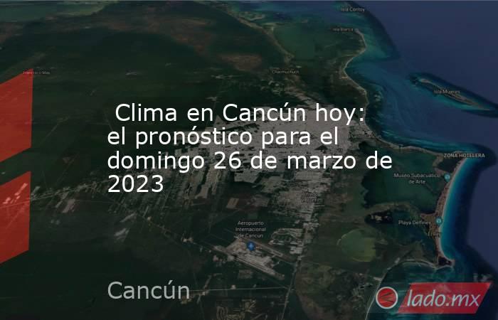  Clima en Cancún hoy: el pronóstico para el domingo 26 de marzo de 2023. Noticias en tiempo real