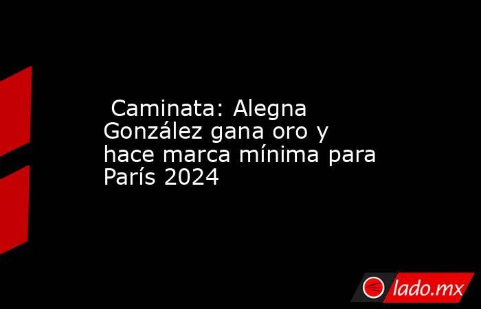  Caminata: Alegna González gana oro y hace marca mínima para París 2024. Noticias en tiempo real