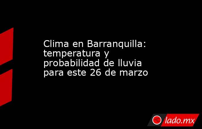 Clima en Barranquilla: temperatura y probabilidad de lluvia para este 26 de marzo. Noticias en tiempo real