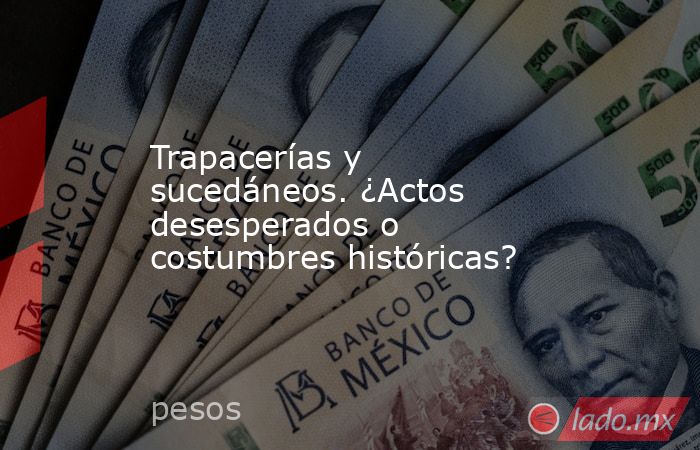 Trapacerías y sucedáneos. ¿Actos desesperados o costumbres históricas?. Noticias en tiempo real