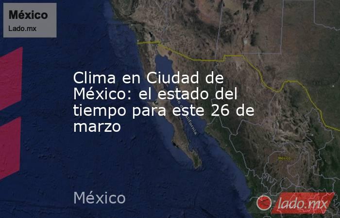 Clima en Ciudad de México: el estado del tiempo para este 26 de marzo. Noticias en tiempo real