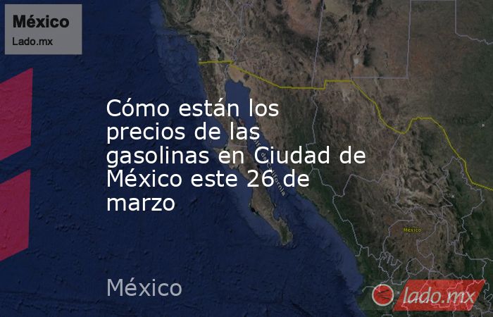 Cómo están los precios de las gasolinas en Ciudad de México este 26 de marzo. Noticias en tiempo real