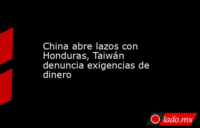 China abre lazos con Honduras, Taiwán denuncia exigencias de dinero. Noticias en tiempo real