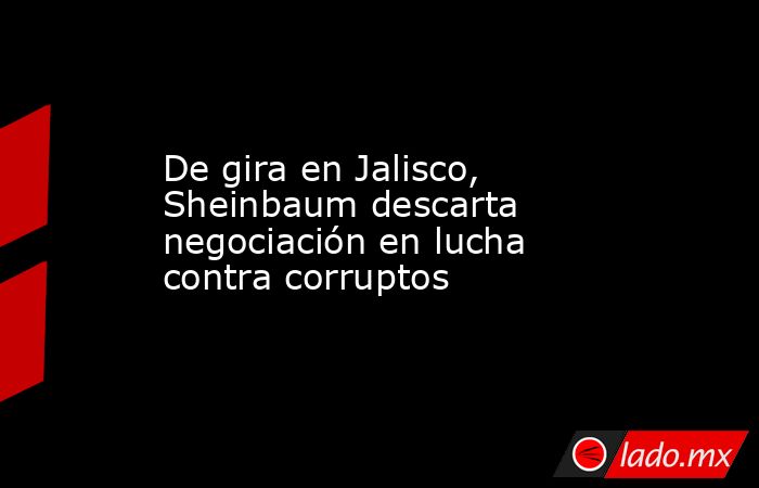 De gira en Jalisco, Sheinbaum descarta negociación en lucha contra corruptos. Noticias en tiempo real