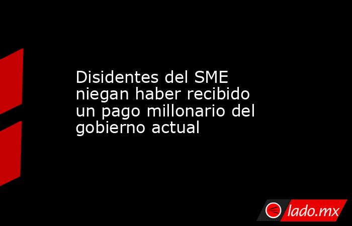 Disidentes del SME niegan haber recibido un pago millonario del gobierno actual. Noticias en tiempo real