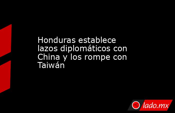 Honduras establece lazos diplomáticos con China y los rompe con Taiwán. Noticias en tiempo real