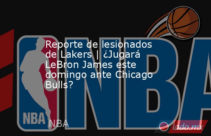 Reporte de lesionados de Lakers | ¿Jugará LeBron James este domingo ante Chicago Bulls?. Noticias en tiempo real
