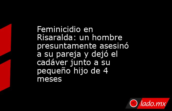 Feminicidio en Risaralda: un hombre presuntamente asesinó a su pareja y dejó el cadáver junto a su pequeño hijo de 4 meses. Noticias en tiempo real
