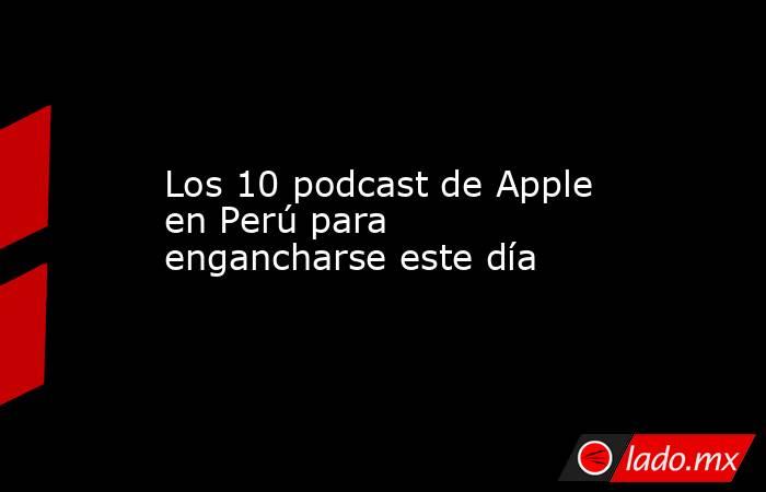 Los 10 podcast de Apple en Perú para engancharse este día. Noticias en tiempo real