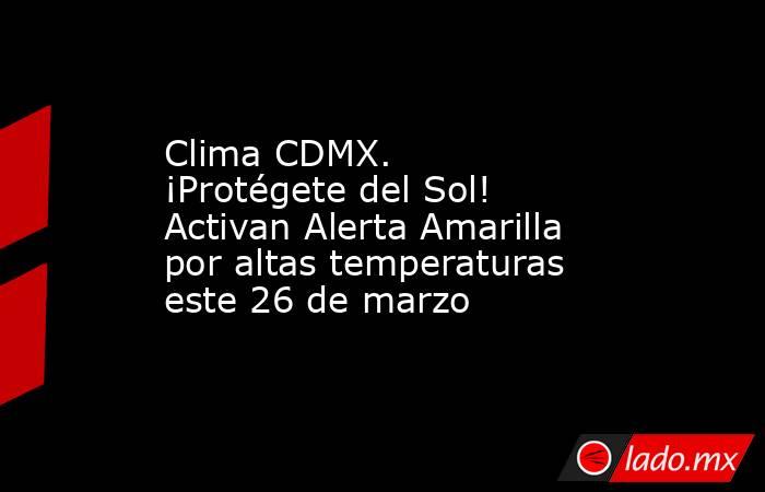 Clima CDMX. ¡Protégete del Sol! Activan Alerta Amarilla por altas temperaturas este 26 de marzo. Noticias en tiempo real