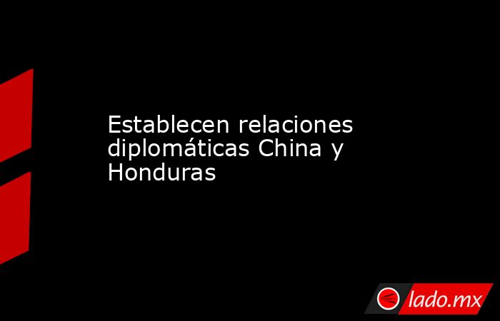 Establecen relaciones diplomáticas China y Honduras. Noticias en tiempo real