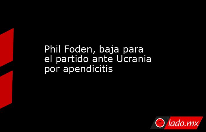 Phil Foden, baja para el partido ante Ucrania por apendicitis. Noticias en tiempo real