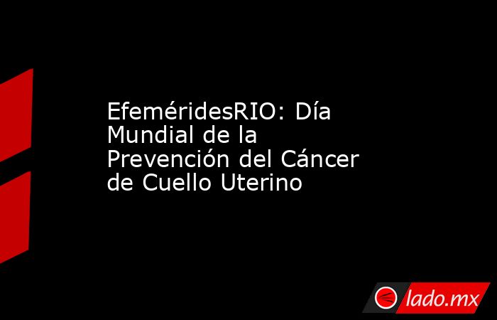 EfeméridesRIO: Día Mundial de la Prevención del Cáncer de Cuello Uterino. Noticias en tiempo real