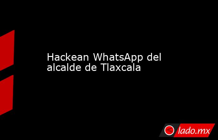 Hackean WhatsApp del alcalde de Tlaxcala. Noticias en tiempo real