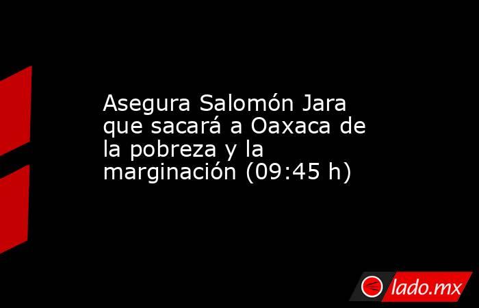 Asegura Salomón Jara que sacará a Oaxaca de la pobreza y la marginación (09:45 h). Noticias en tiempo real