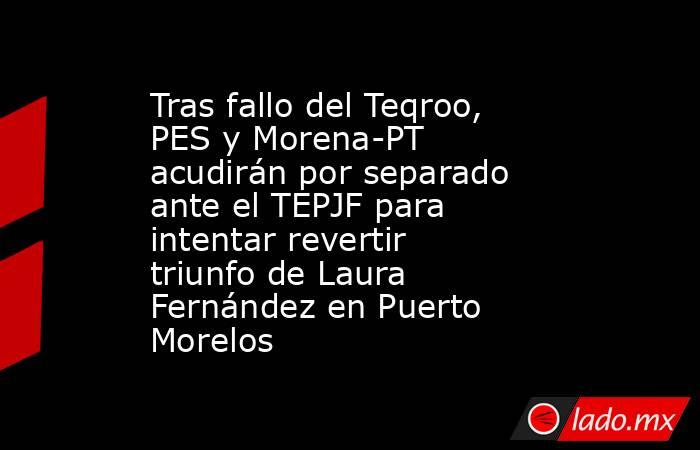 Tras fallo del Teqroo, PES y Morena-PT acudirán por separado ante el TEPJF para intentar revertir triunfo de Laura Fernández en Puerto Morelos. Noticias en tiempo real