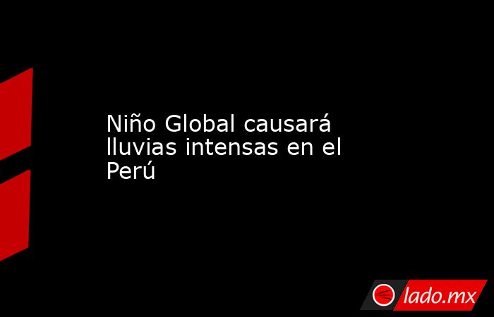 Niño Global causará lluvias intensas en el Perú. Noticias en tiempo real