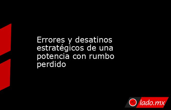 Errores y desatinos estratégicos de una potencia con rumbo perdido. Noticias en tiempo real