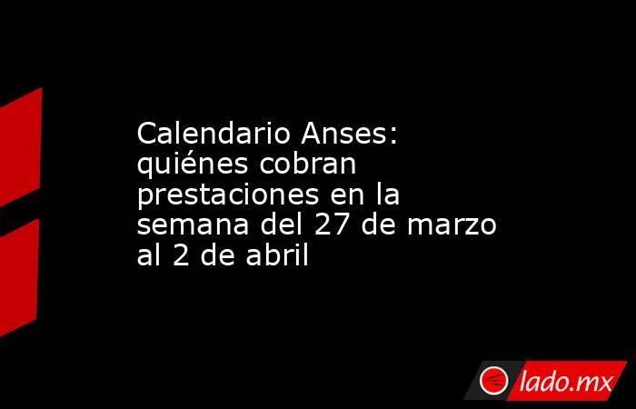 Calendario Anses: quiénes cobran prestaciones en la semana del 27 de marzo al 2 de abril. Noticias en tiempo real