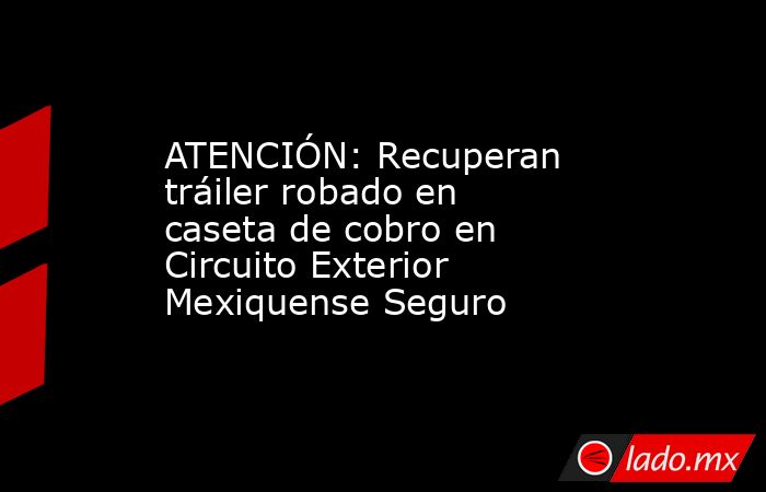 ATENCIÓN: Recuperan tráiler robado en caseta de cobro en Circuito Exterior Mexiquense Seguro. Noticias en tiempo real