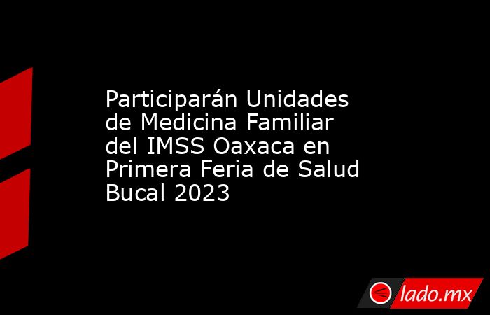Participarán Unidades de Medicina Familiar del IMSS Oaxaca en Primera Feria de Salud Bucal 2023. Noticias en tiempo real