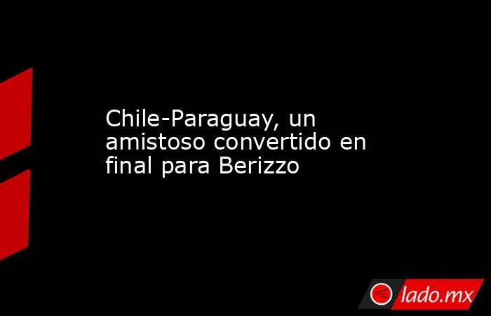 Chile-Paraguay, un amistoso convertido en final para Berizzo. Noticias en tiempo real