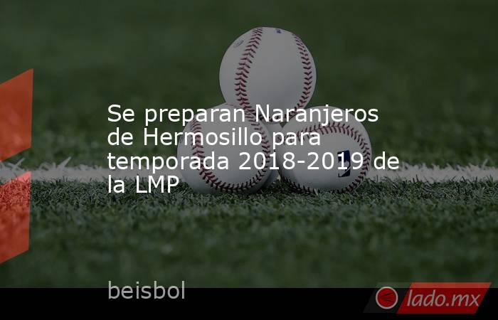 Se preparan Naranjeros de Hermosillo para temporada 2018-2019 de la LMP. Noticias en tiempo real