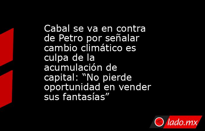 Cabal se va en contra de Petro por señalar cambio climático es culpa de la acumulación de capital: “No pierde oportunidad en vender sus fantasías”. Noticias en tiempo real