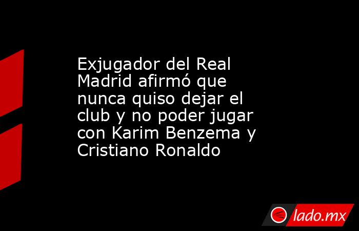 Exjugador del Real Madrid afirmó que nunca quiso dejar el club y no poder jugar con Karim Benzema y Cristiano Ronaldo. Noticias en tiempo real