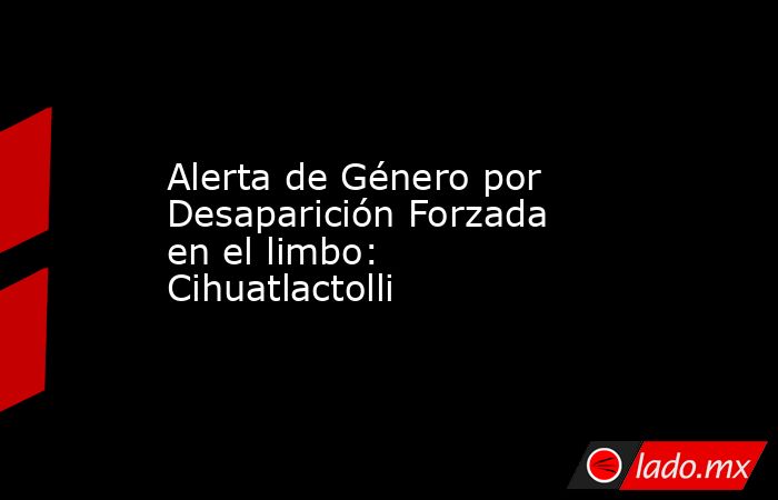 Alerta de Género por Desaparición Forzada en el limbo: Cihuatlactolli. Noticias en tiempo real