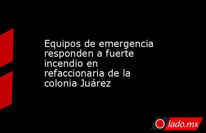 Equipos de emergencia responden a fuerte incendio en refaccionaria de la colonia Juárez. Noticias en tiempo real