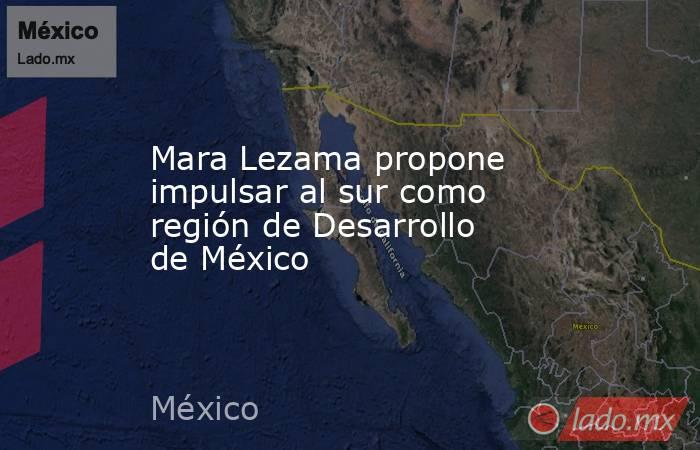 Mara Lezama propone impulsar al sur como región de Desarrollo de México. Noticias en tiempo real