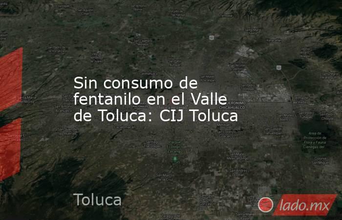 Sin consumo de fentanilo en el Valle de Toluca: CIJ Toluca. Noticias en tiempo real