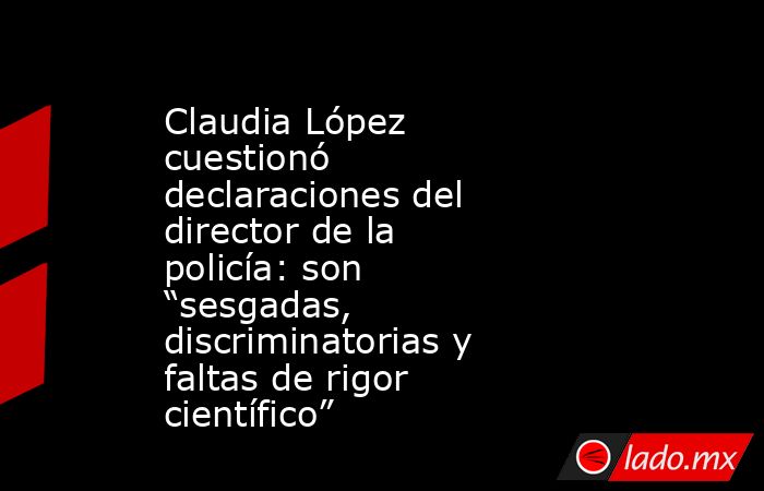 Claudia López cuestionó declaraciones del director de la policía: son “sesgadas, discriminatorias y faltas de rigor científico”. Noticias en tiempo real