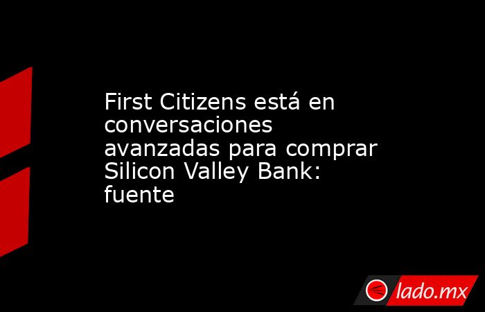 First Citizens está en conversaciones avanzadas para comprar Silicon Valley Bank: fuente. Noticias en tiempo real