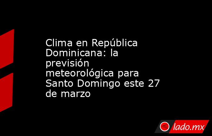 Clima en República Dominicana: la previsión meteorológica para Santo Domingo este 27 de marzo. Noticias en tiempo real