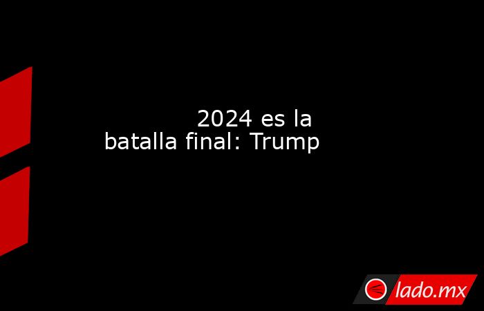             2024 es la batalla final: Trump            . Noticias en tiempo real