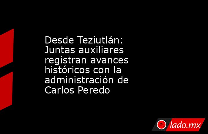 Desde Teziutlán: Juntas auxiliares registran avances históricos con la administración de Carlos Peredo. Noticias en tiempo real