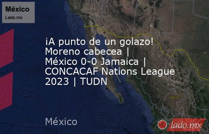 ¡A punto de un golazo! Moreno cabecea | México 0-0 Jamaica | CONCACAF Nations League 2023 | TUDN. Noticias en tiempo real