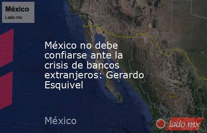 México no debe confiarse ante la crisis de bancos extranjeros: Gerardo Esquivel. Noticias en tiempo real