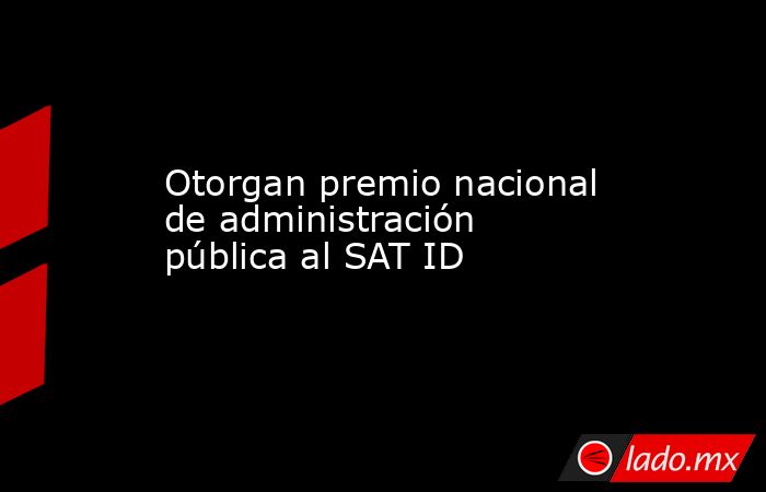 Otorgan premio nacional de administración pública al SAT ID. Noticias en tiempo real