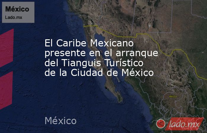 El Caribe Mexicano presente en el arranque del Tianguis Turístico de la Ciudad de México. Noticias en tiempo real